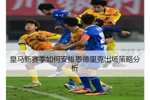 皇马新赛季如何安排恩德里克出场策略分析